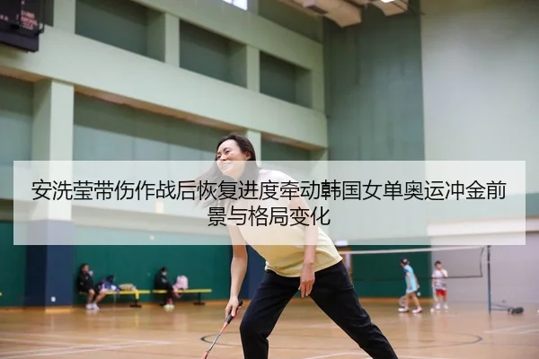 安洗莹带伤作战后恢复进度牵动韩国女单奥运冲金前景与格局变化