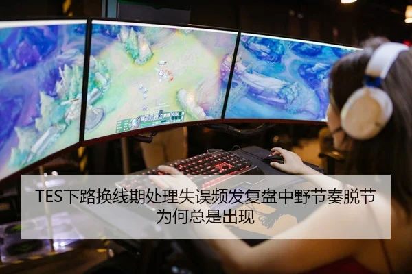 TES下路换线期处理失误频发复盘中野节奏脱节为何总是出现